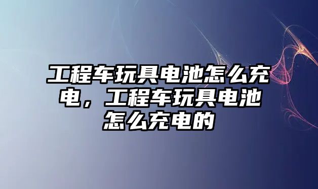 工程車玩具電池怎么充電，工程車玩具電池怎么充電的